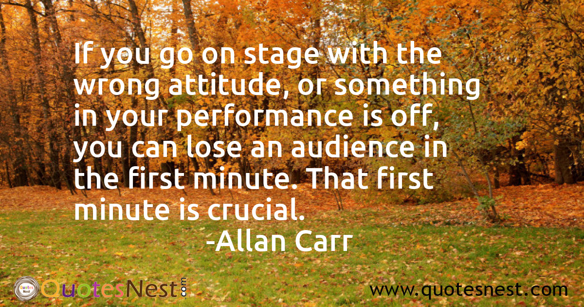 If you go on stage with the wrong attitude, or something in your performance is off, you can lose an audience in the first minute. That first minute is crucial.