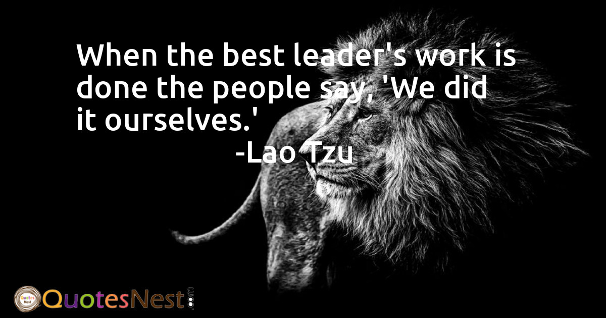 When the best leader's work is done the people say, 'We did it ourselves.'
