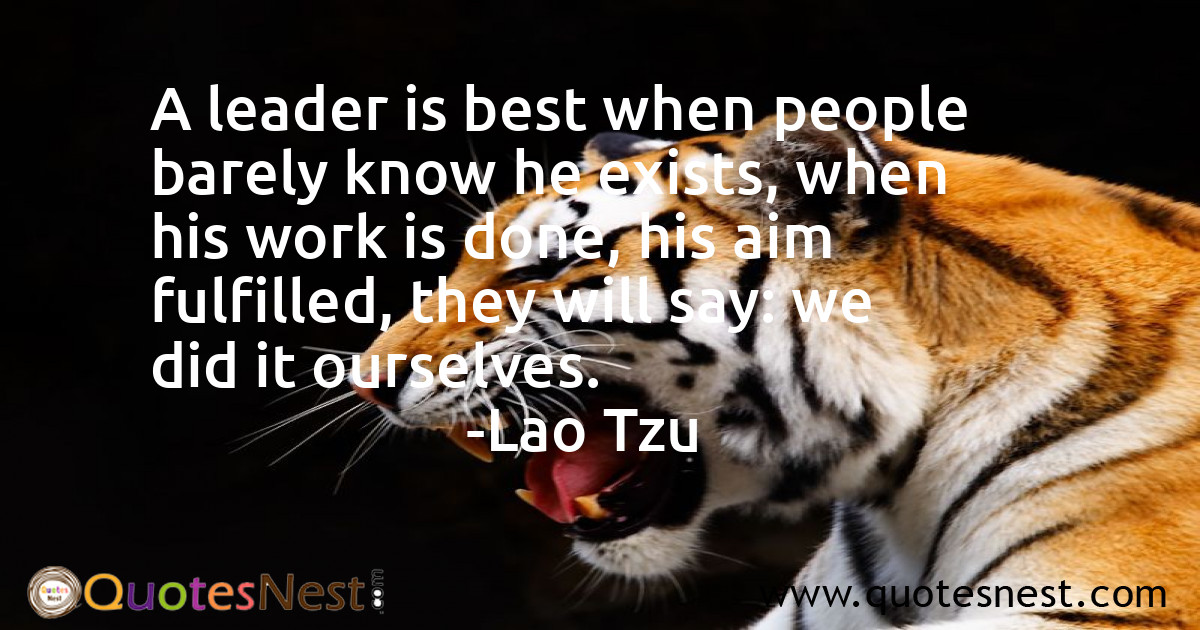 A leader is best when people barely know he exists, when his work is done, his aim fulfilled, they will say: we did it ourselves.