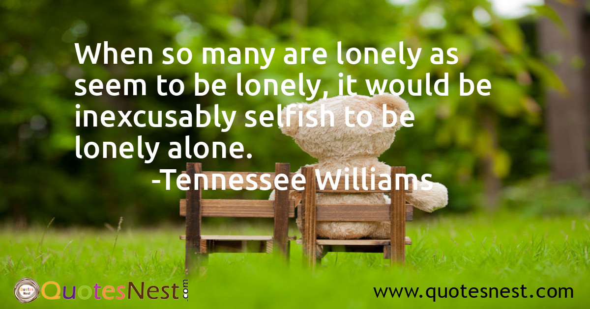 When so many are lonely as seem to be lonely, it would be inexcusably selfish to be lonely alone.