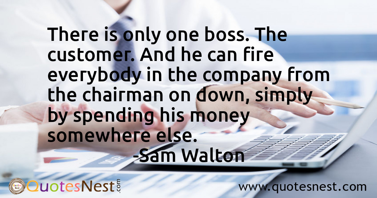 There is only one boss. The customer. And he can fire everybody in the company from the chairman on down, simply by spending his money somewhere else.