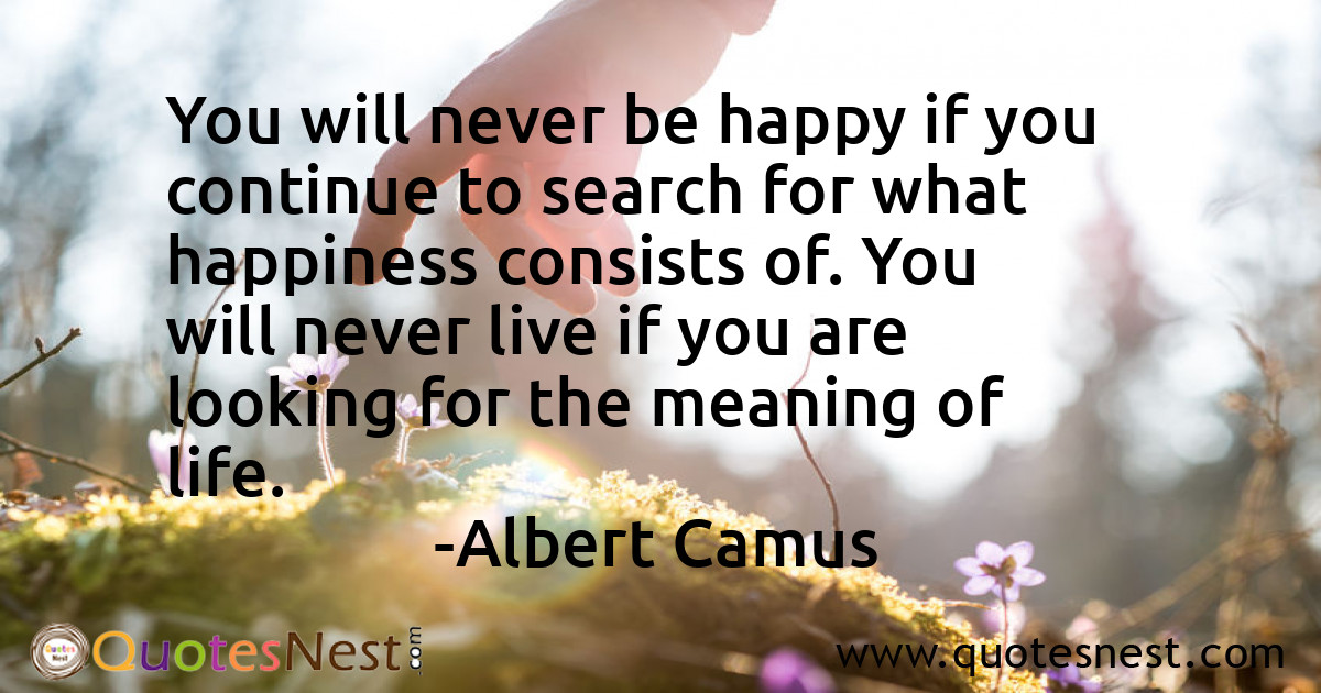 You will never be happy if you continue to search for what happiness consists of. You will never live if you are looking for the meaning of life.