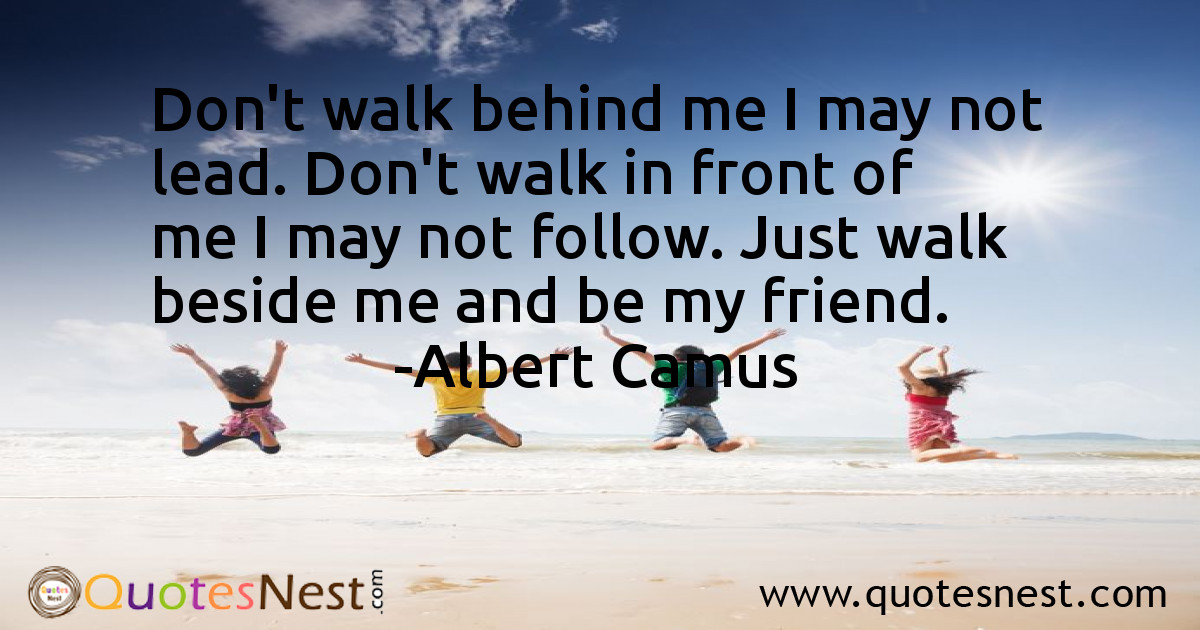 Don't walk behind me I may not lead. Don't walk in front of me I may not follow. Just walk beside me and be my friend.