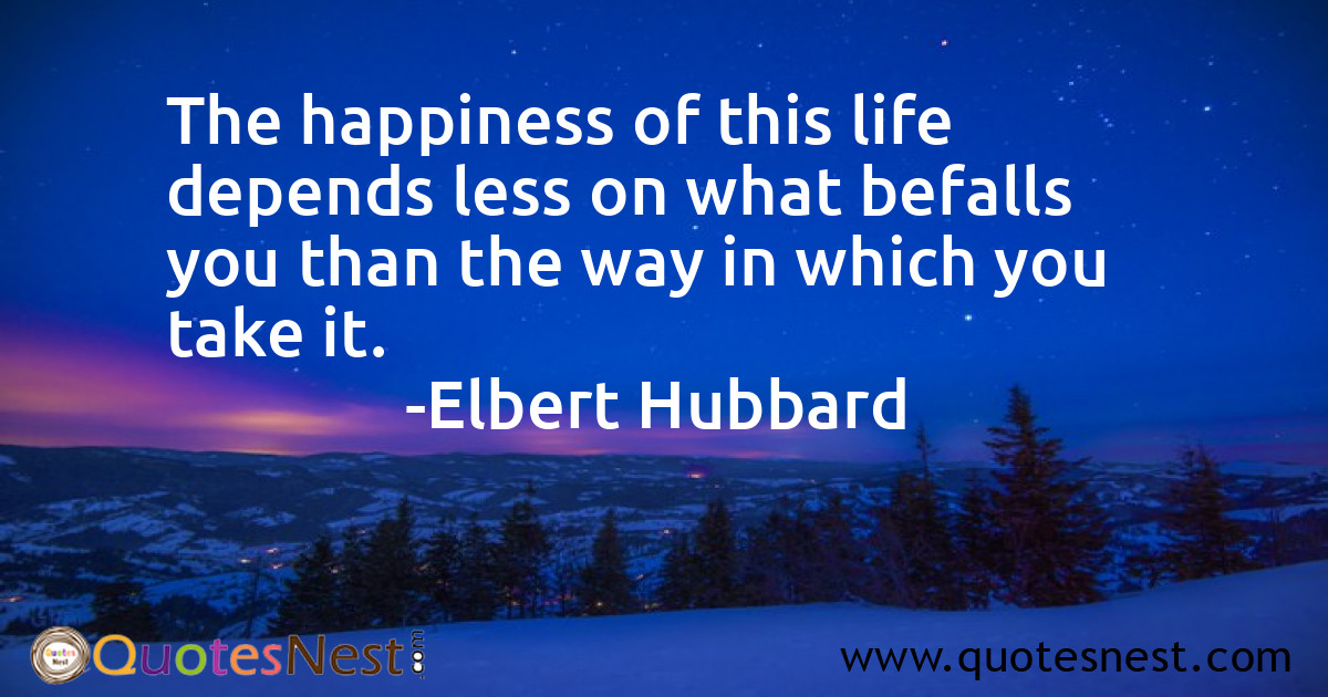 The happiness of this life depends less on what befalls you than the way in which you take it.