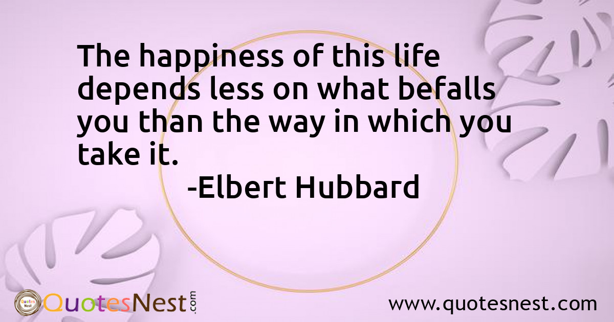 The happiness of this life depends less on what befalls you than the way in which you take it.