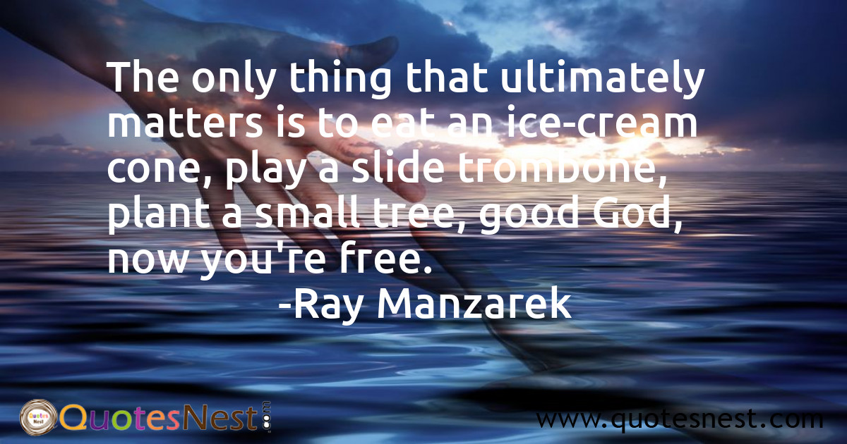 The only thing that ultimately matters is to eat an ice-cream cone, play a slide trombone, plant a small tree, good God, now you're free.