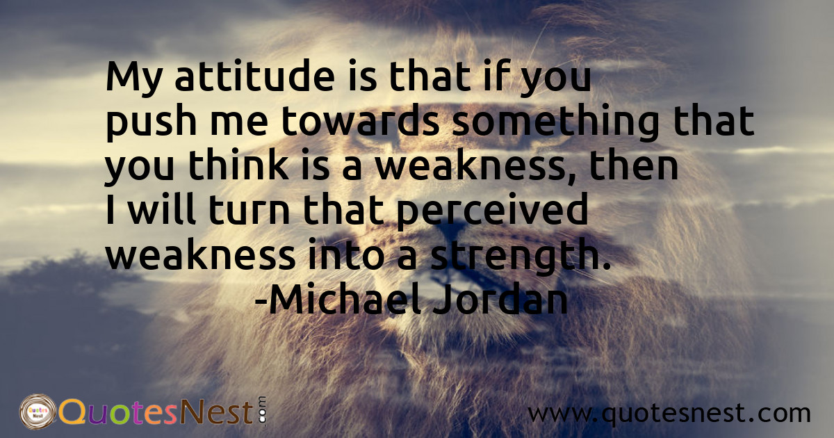 My attitude is that if you push me towards something that you think is a weakness, then I will turn that perceived weakness into a strength.