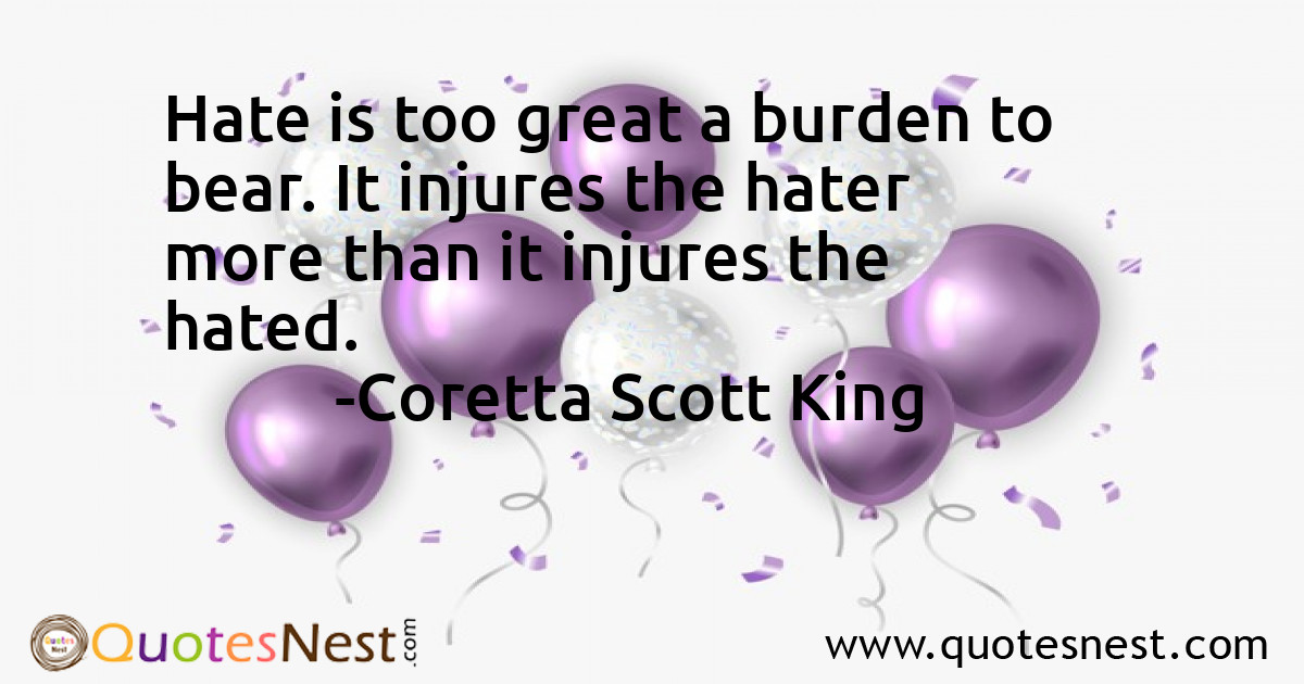 Hate is too great a burden to bear. It injures the hater more than it injures the hated.