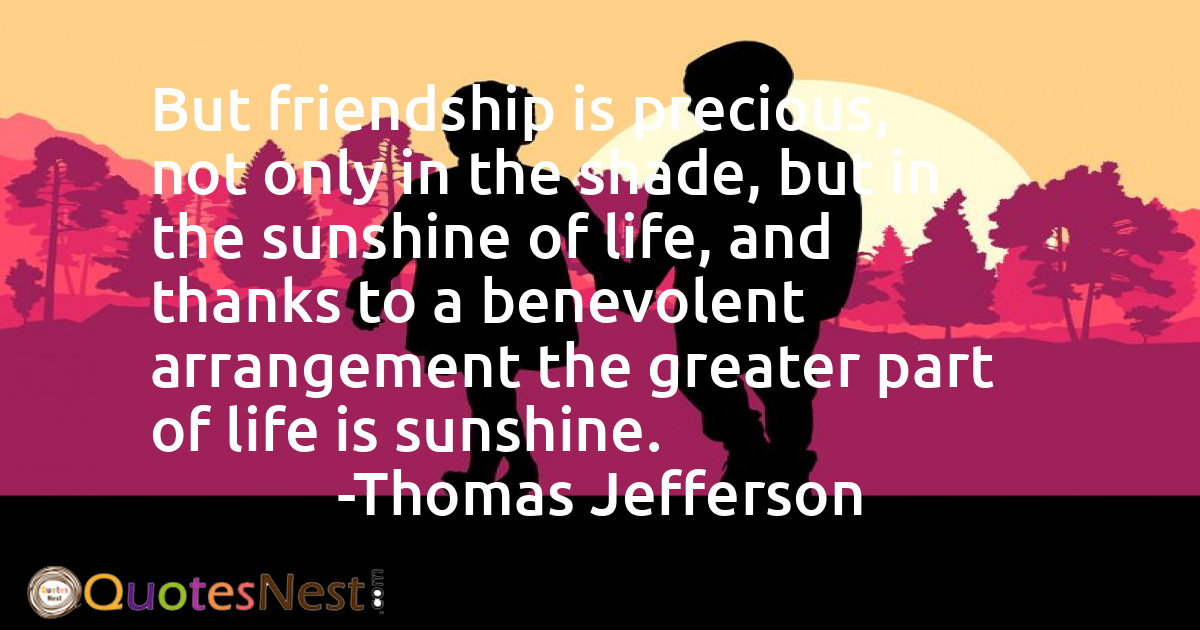 But friendship is precious, not only in the shade, but in the sunshine of life, and thanks to a benevolent arrangement the greater part of life is sunshine.