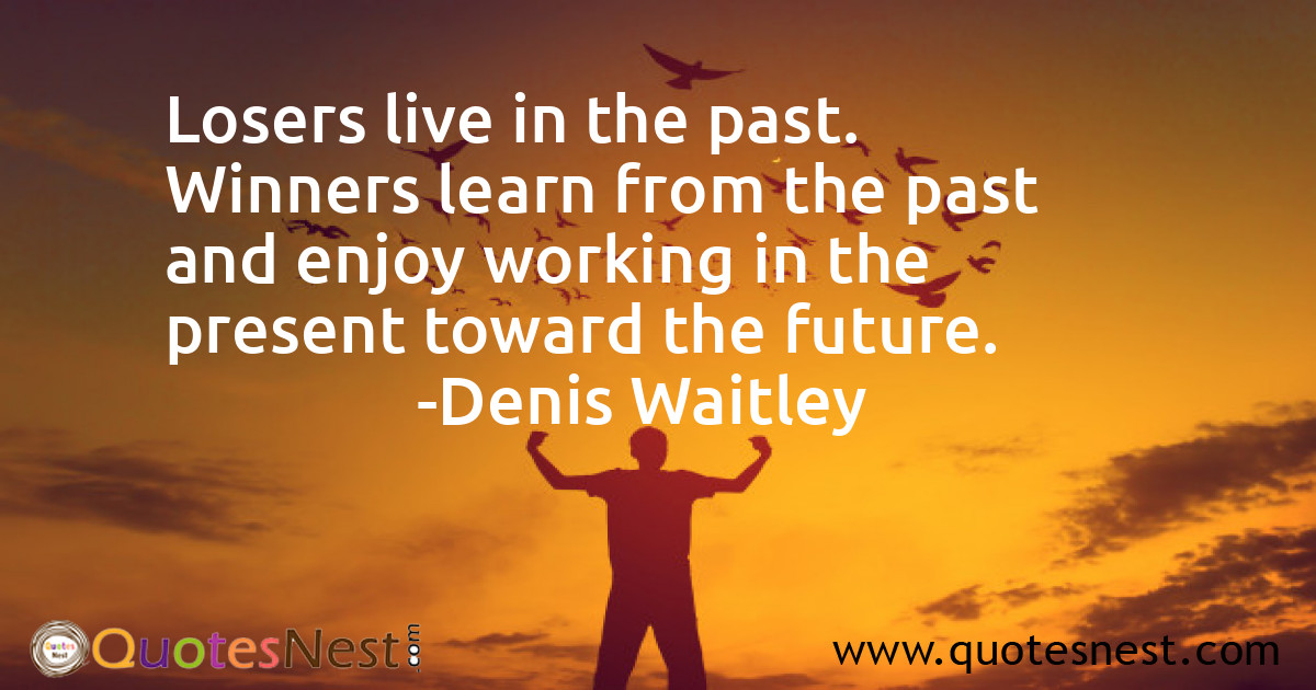 Losers live in the past. Winners learn from the past and enjoy working in the present toward the future.