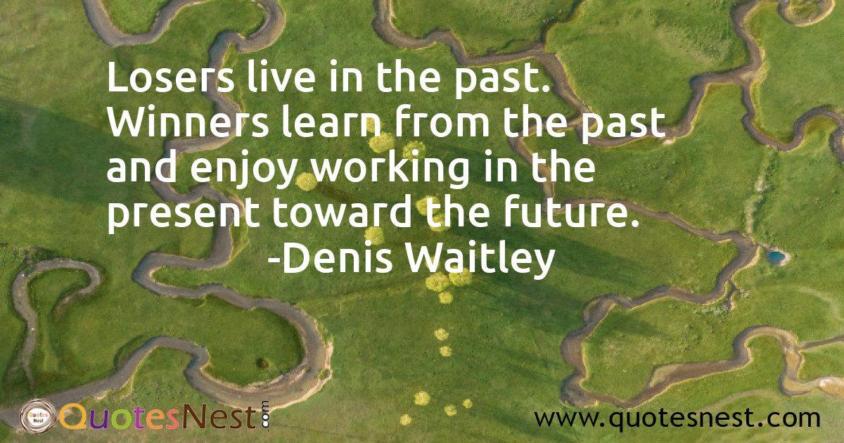 Losers live in the past. Winners learn from the past and enjoy working in the present toward the future.