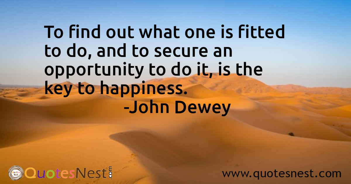 To find out what one is fitted to do, and to secure an opportunity to do it, is the key to happiness.