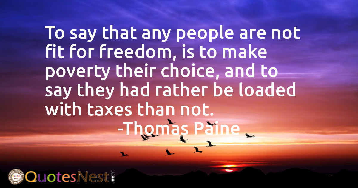 To say that any people are not fit for freedom, is to make poverty their choice, and to say they had rather be loaded with taxes than not.