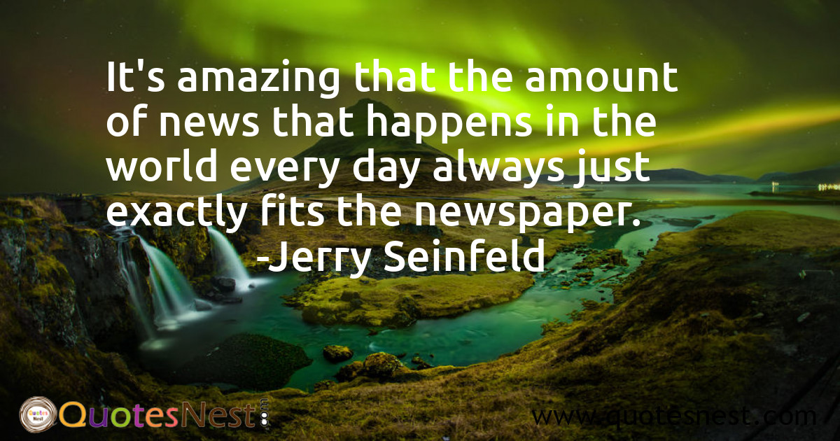 It's amazing that the amount of news that happens in the world every day always just exactly fits the newspaper.