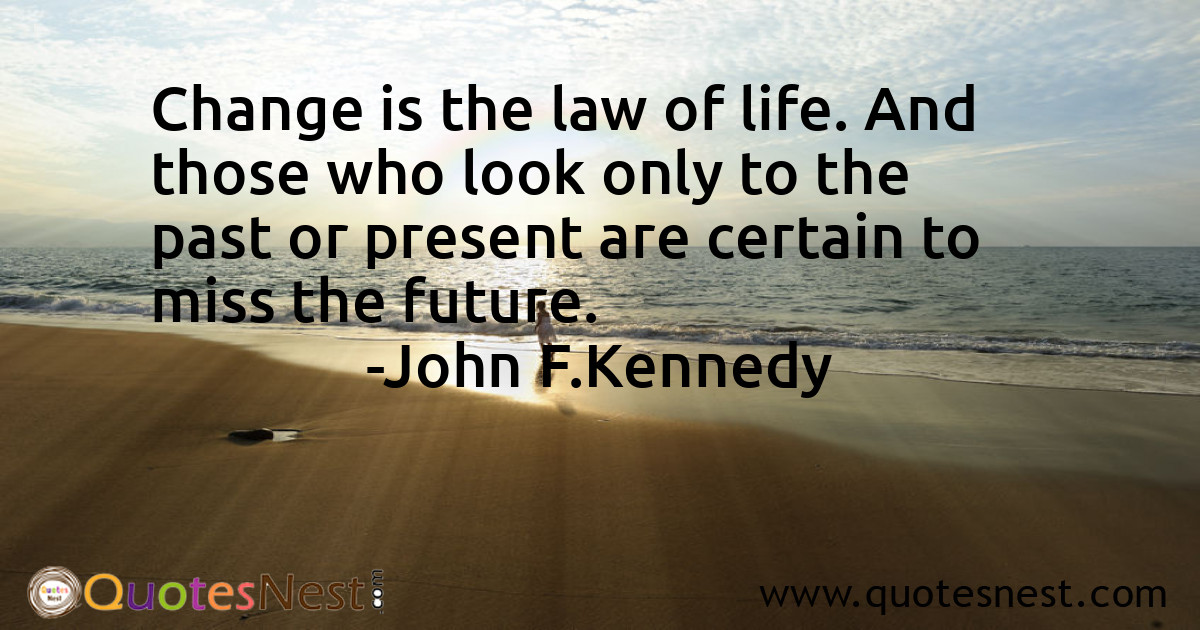 Change is the law of life. And those who look only to the past or present are certain to miss the future.
