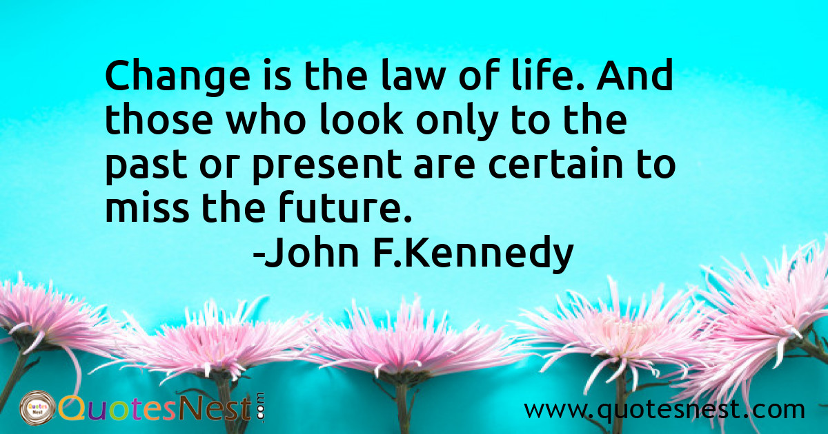 Change is the law of life. And those who look only to the past or present are certain to miss the future.