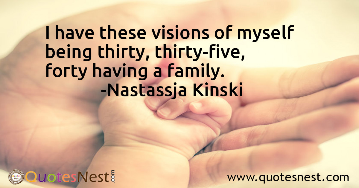 I have these visions of myself being thirty, thirty-five, forty having a family.
