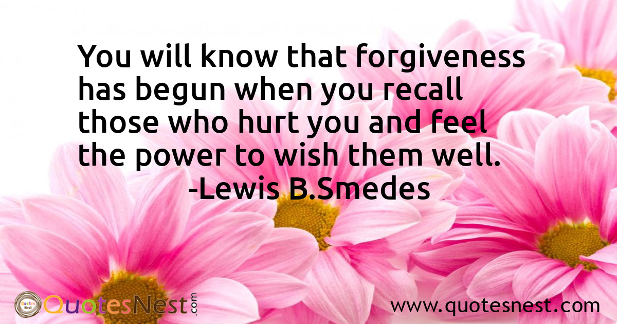 You will know that forgiveness has begun when you recall those who hurt you and feel the power to wish them well.
