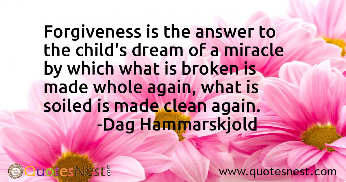 Forgiveness is the answer to the child's dream of a miracle by which what is broken is made whole again, what is soiled is made clean again.