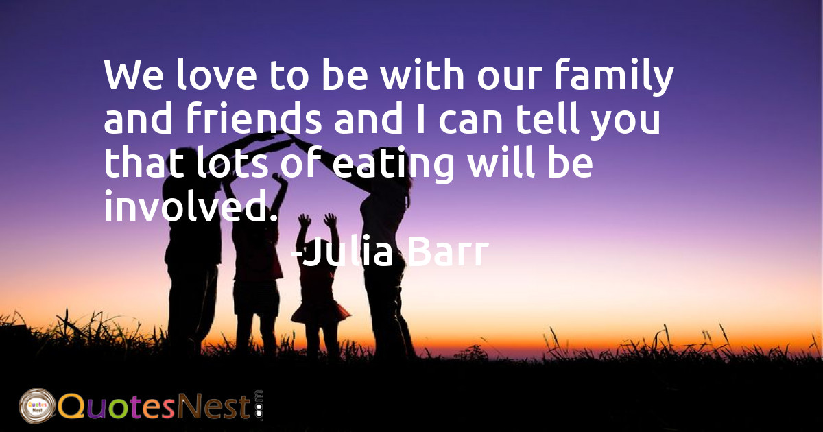 We love to be with our family and friends and I can tell you that lots of eating will be involved.