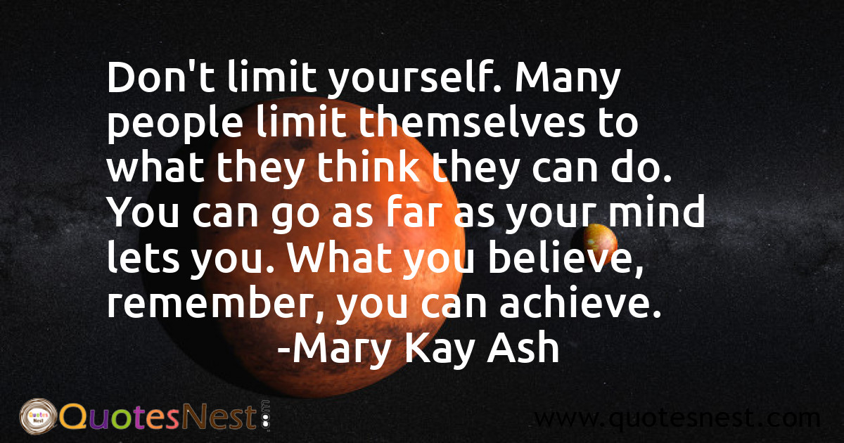 Don't limit yourself. Many people limit themselves to what they think they can do. You can go as far as your mind lets you. What you believe, remember, you can achieve.