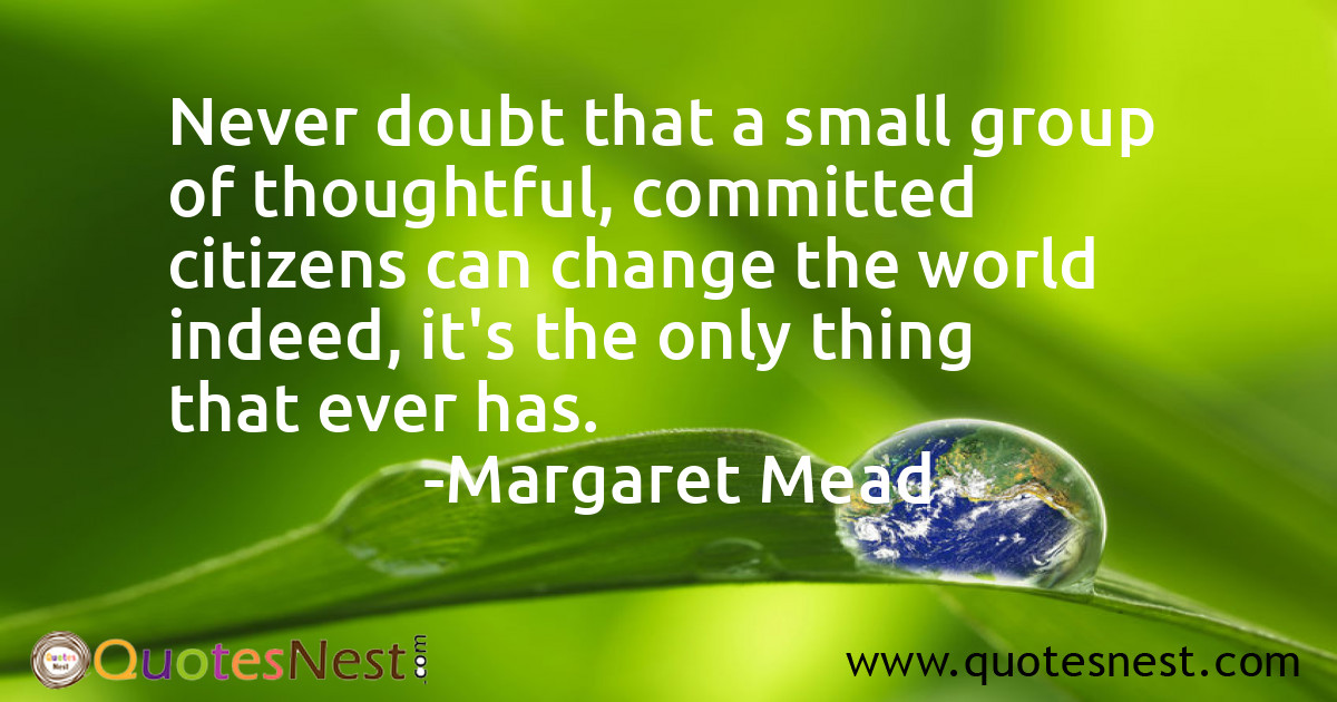 Never doubt that a small group of thoughtful, committed citizens can change the world indeed, it's the only thing that ever has.