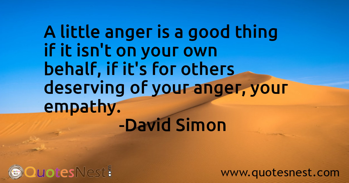 A little anger is a good thing if it isn't on your own behalf, if it's for others deserving of your anger, your empathy.