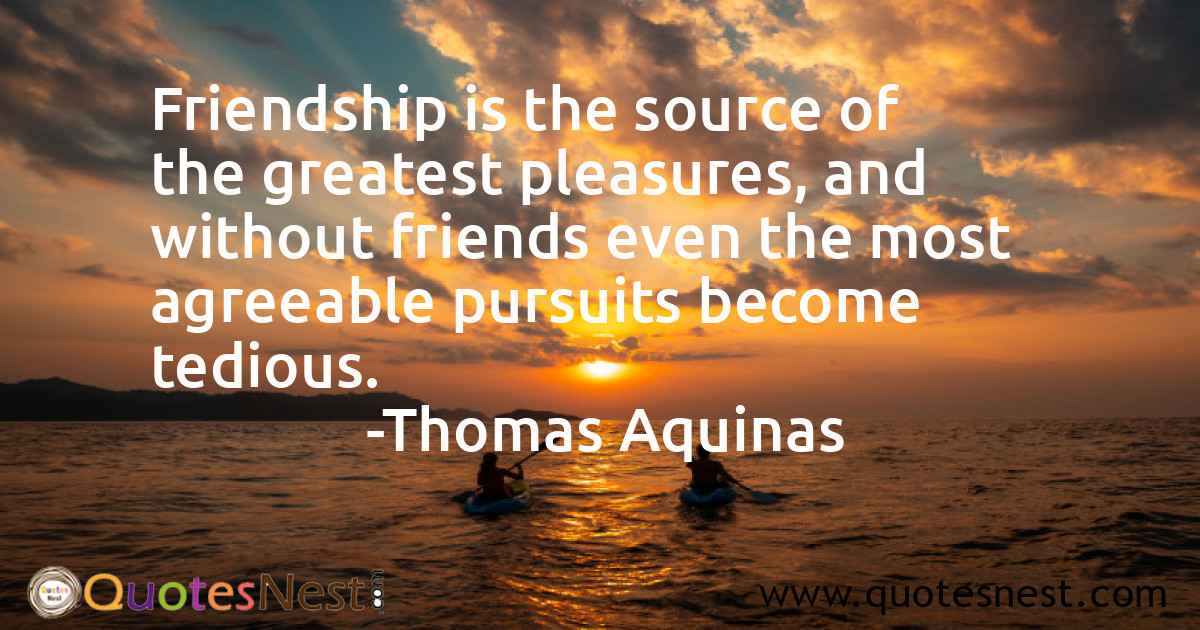 Friendship is the source of the greatest pleasures, and without friends even the most agreeable pursuits become tedious.