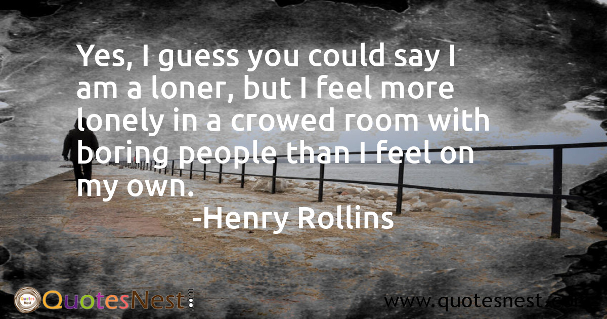 Yes, I guess you could say I am a loner, but I feel more lonely in a crowed room with boring people than I feel on my own.