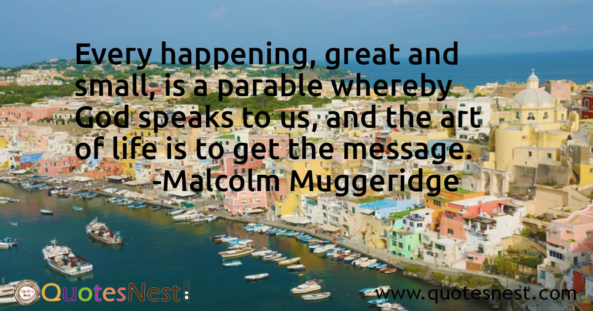 Every happening, great and small, is a parable whereby God speaks to us, and the art of life is to get the message.