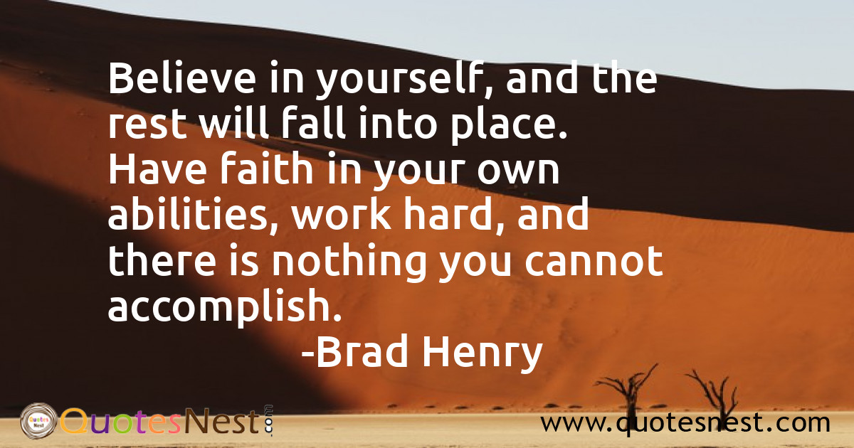 Believe in yourself, and the rest will fall into place. Have faith in your own abilities, work hard, and there is nothing you cannot accomplish.