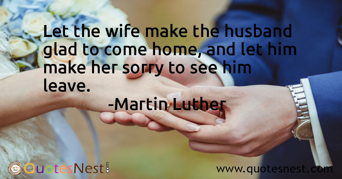 Let the wife make the husband glad to come home, and let him make her sorry to see him leave.
