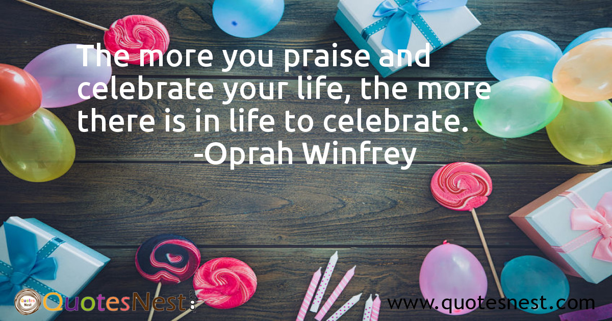 The more you praise and celebrate your life, the more there is in life to celebrate.
