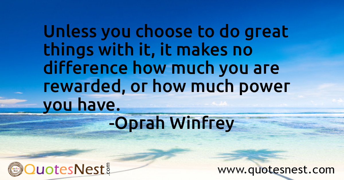 Unless you choose to do great things with it, it makes no difference how much you are rewarded, or how much power you have.