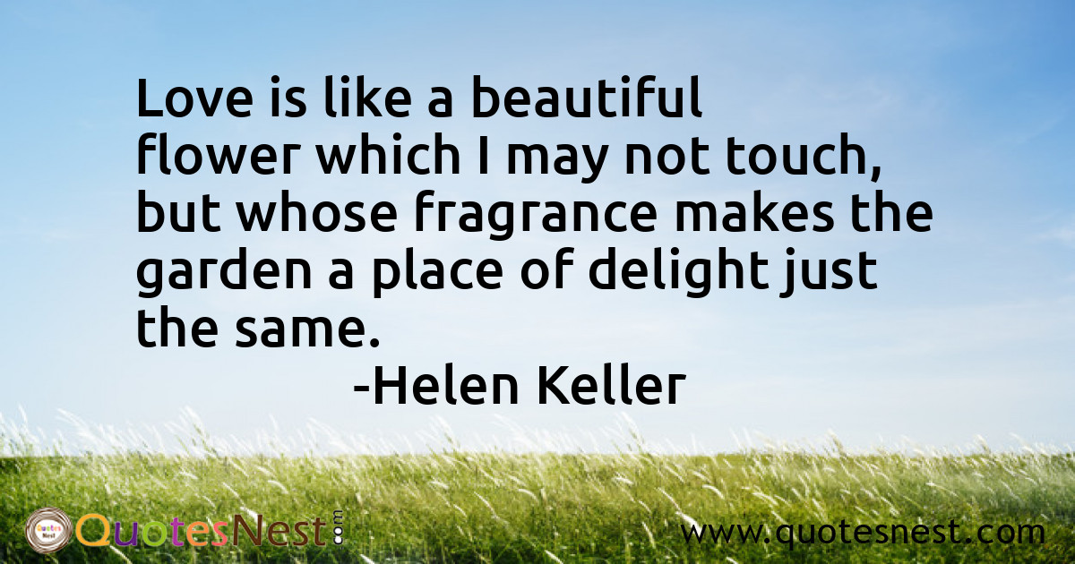 Love is like a beautiful flower which I may not touch, but whose fragrance makes the garden a place of delight just the same.