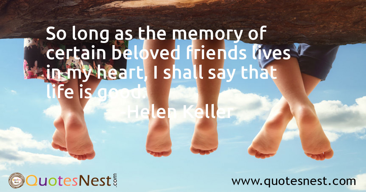 So long as the memory of certain beloved friends lives in my heart, I shall say that life is good.