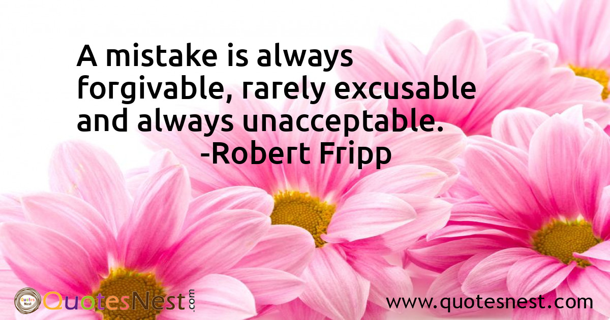 A mistake is always forgivable, rarely excusable and always unacceptable.