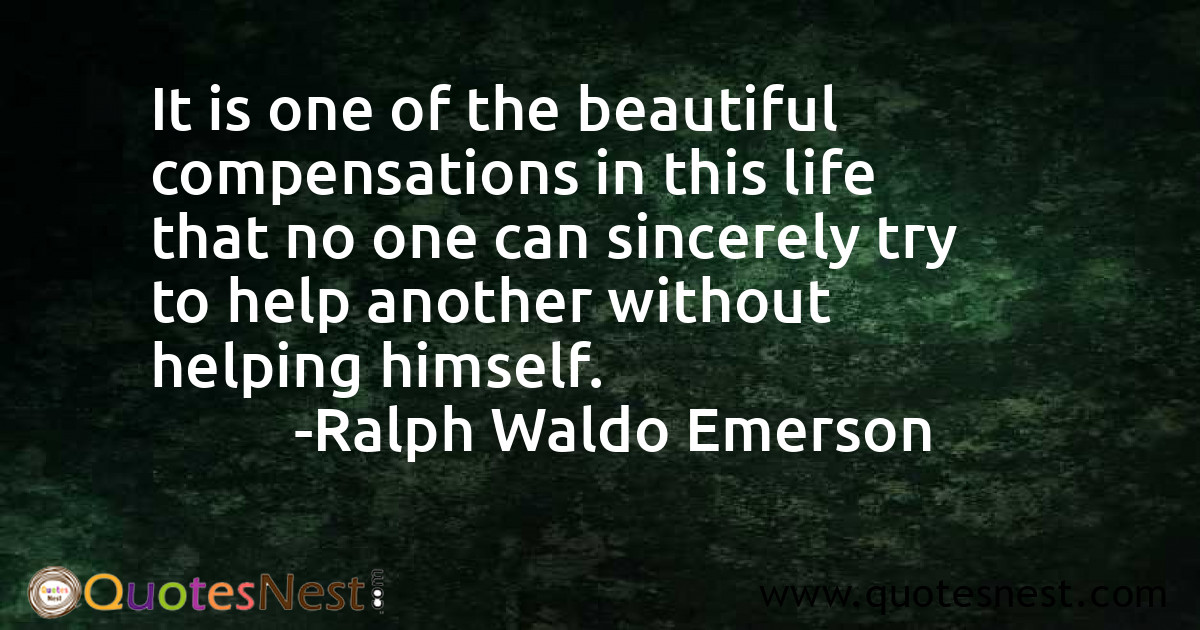 It is one of the beautiful compensations in this life that no one can sincerely try to help another without helping himself.