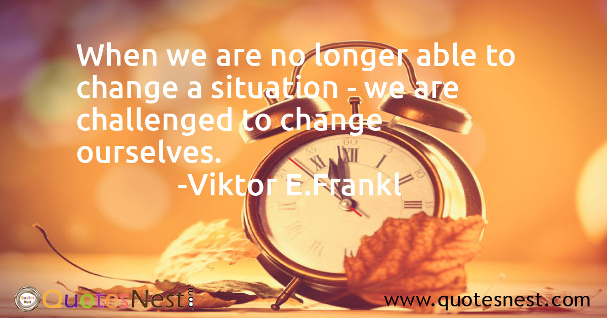 When we are no longer able to change a situation - we are challenged to change ourselves.
