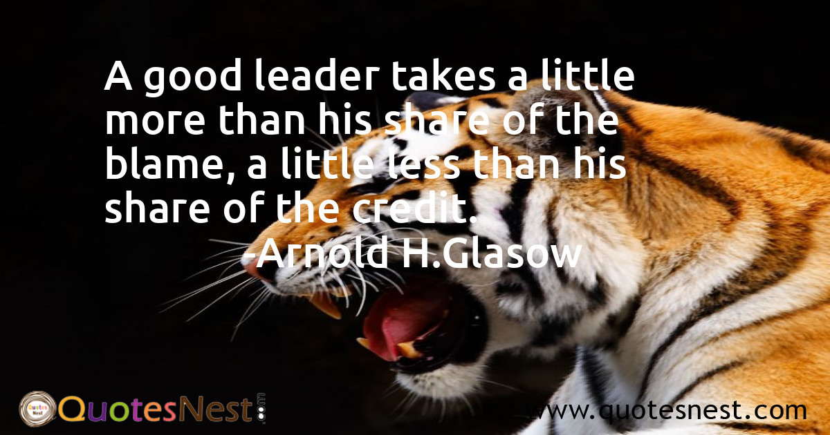 A good leader takes a little more than his share of the blame, a little less than his share of the credit.
