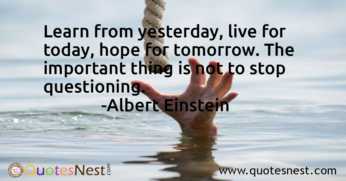 Learn from yesterday, live for today, hope for tomorrow. The important thing is not to stop questioning.