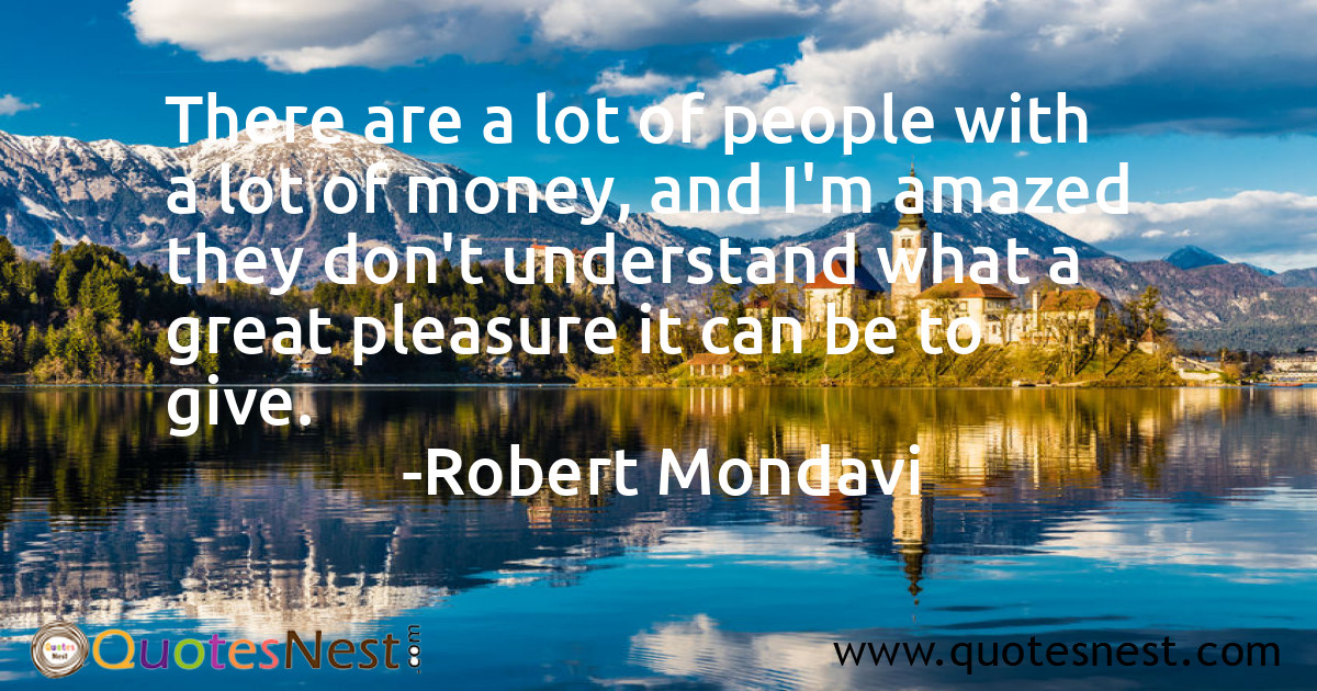 There are a lot of people with a lot of money, and I'm amazed they don't understand what a great pleasure it can be to give.