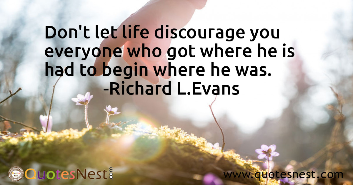 Don't let life discourage you everyone who got where he is had to begin where he was.