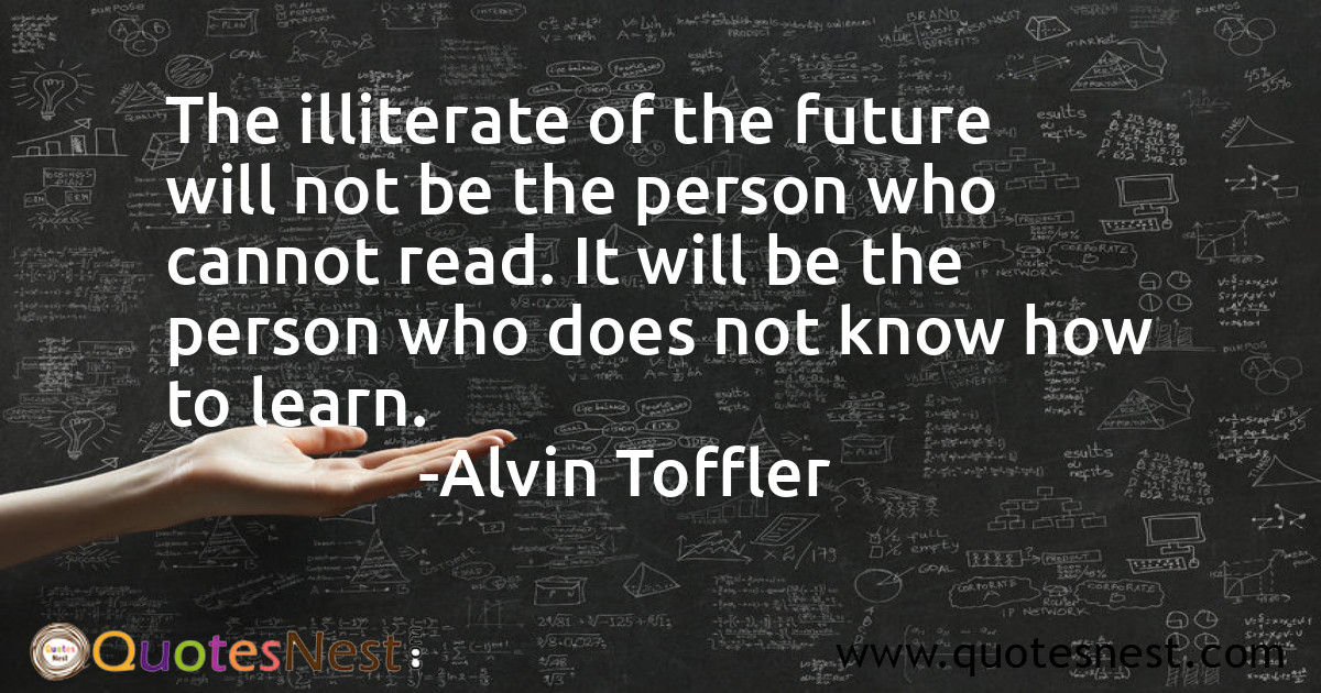 The illiterate of the future will not be the person who cannot read. It will be the person who does not know how to learn.