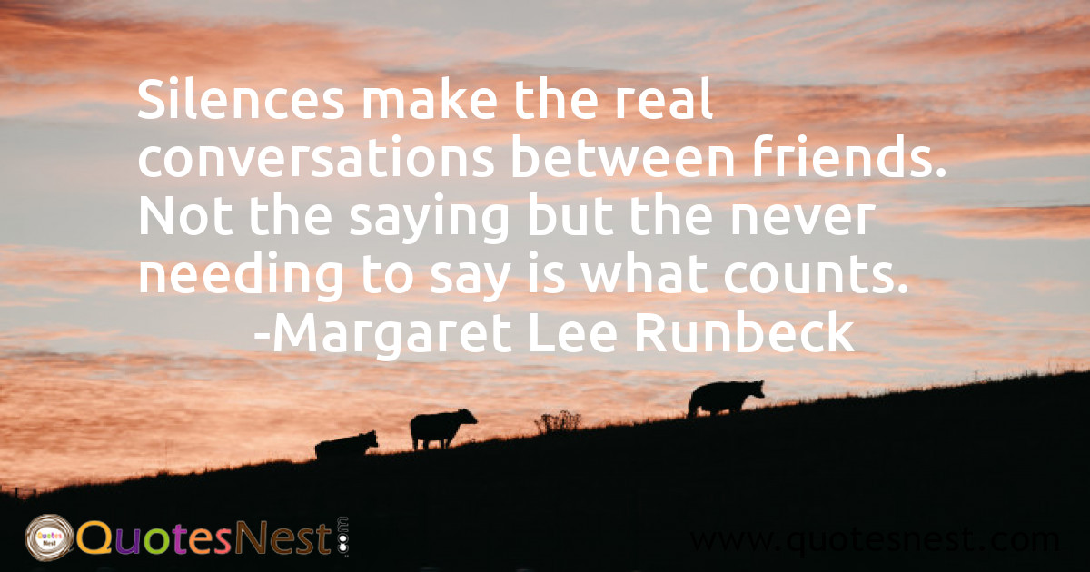 Silences make the real conversations between friends. Not the saying but the never needing to say is what counts.