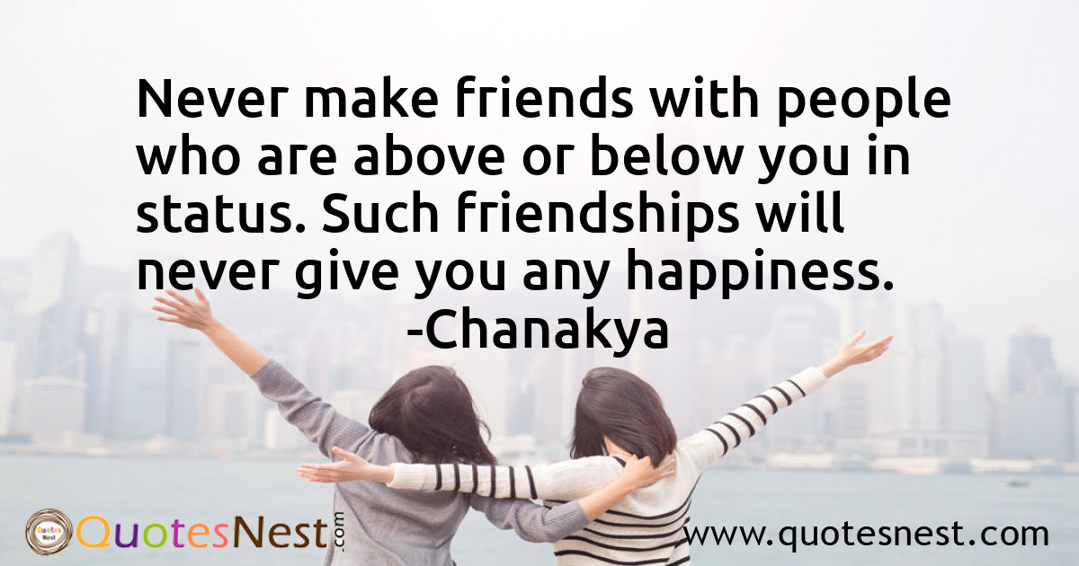 Never make friends with people who are above or below you in status. Such friendships will never give you any happiness.