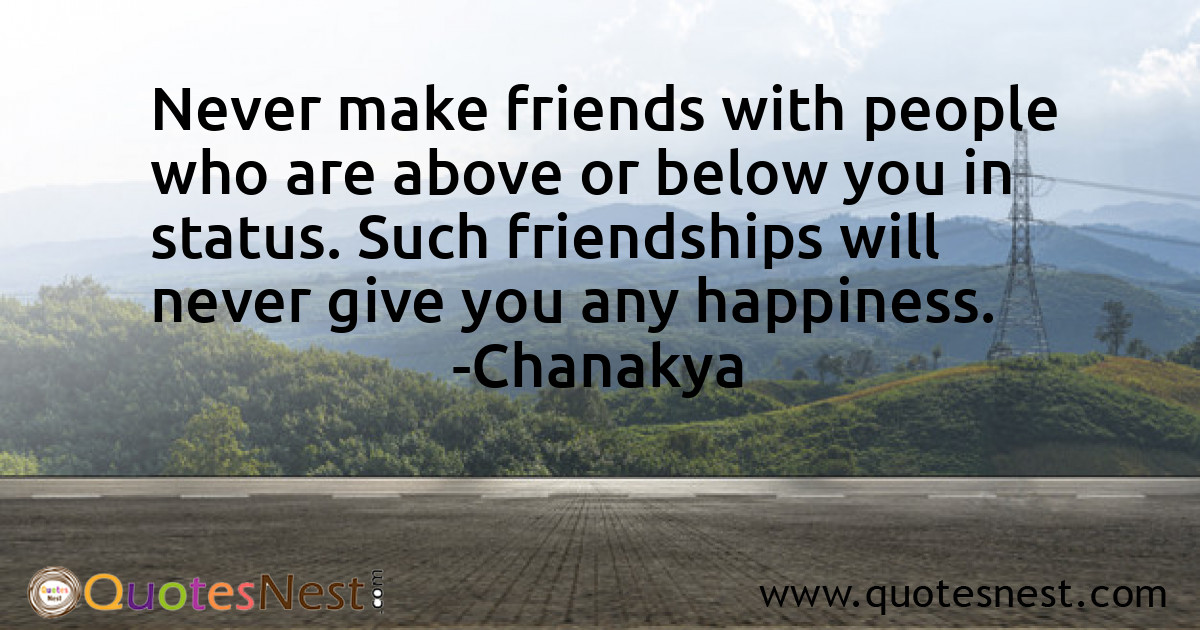 Never make friends with people who are above or below you in status. Such friendships will never give you any happiness.