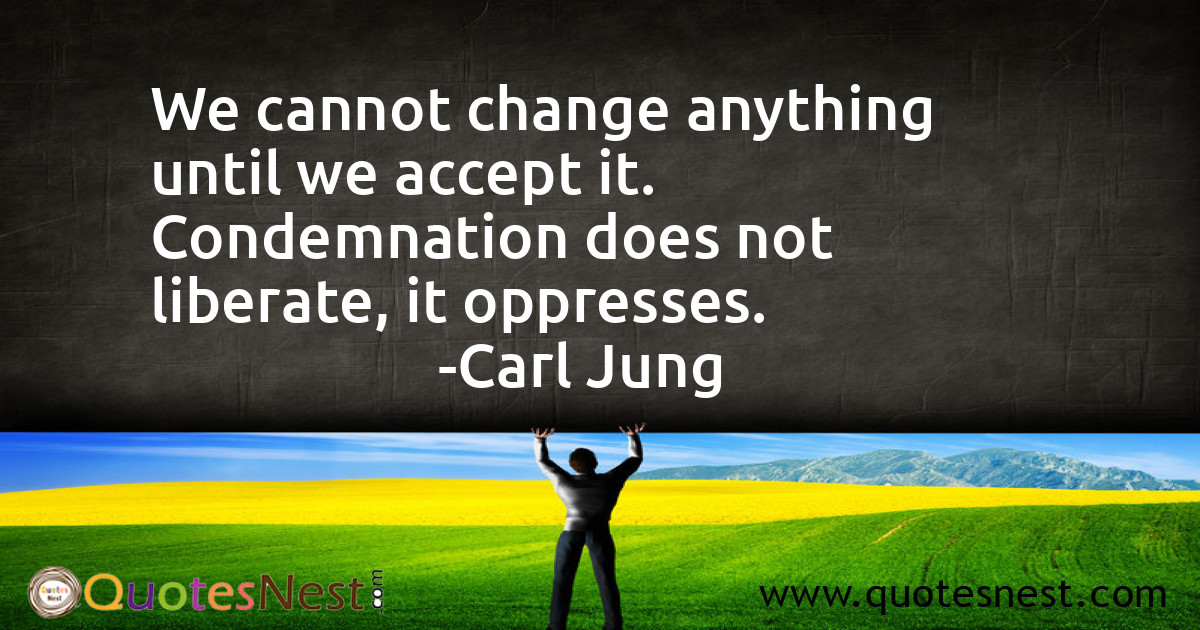We cannot change anything until we accept it. Condemnation does not liberate, it oppresses.