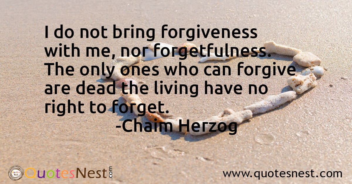 I do not bring forgiveness with me, nor forgetfulness. The only ones who can forgive are dead the living have no right to forget.