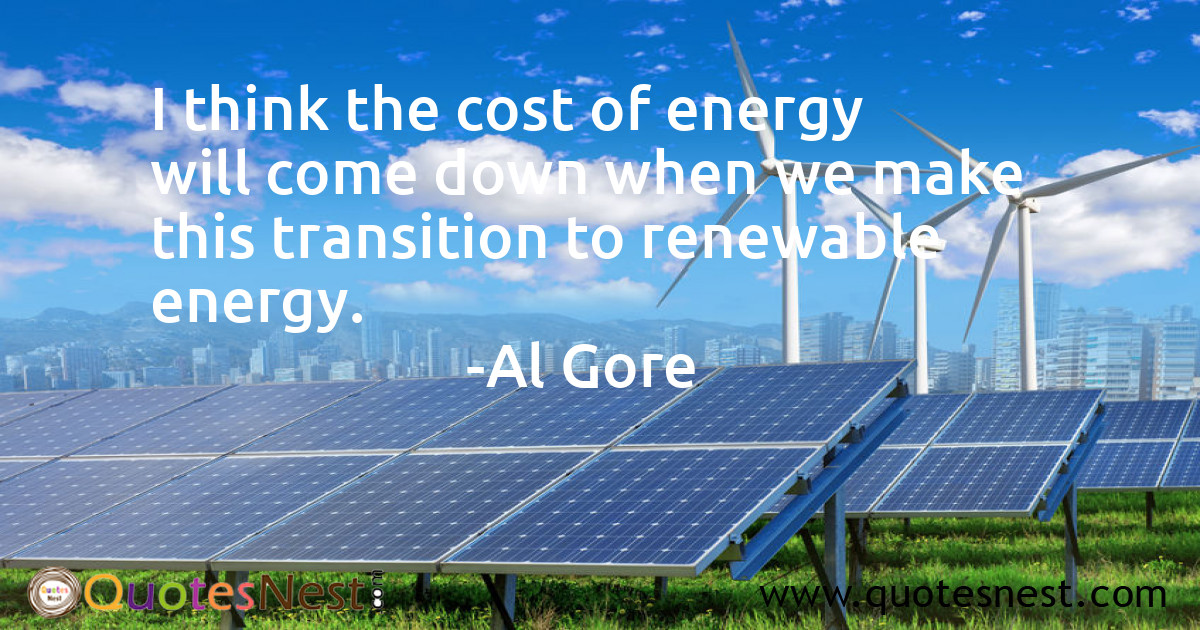 I think the cost of energy will come down when we make this transition to renewable energy.
